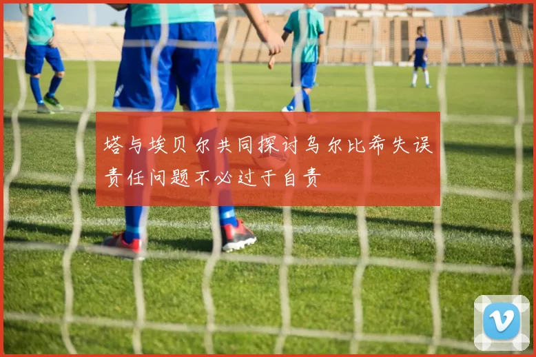 塔与埃贝尔共同探讨乌尔比希失误责任问题不必过于自责