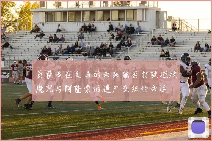 贡萨洛在皇马的未来能否打破连败魔咒与阿隆索的遗产交织的命运