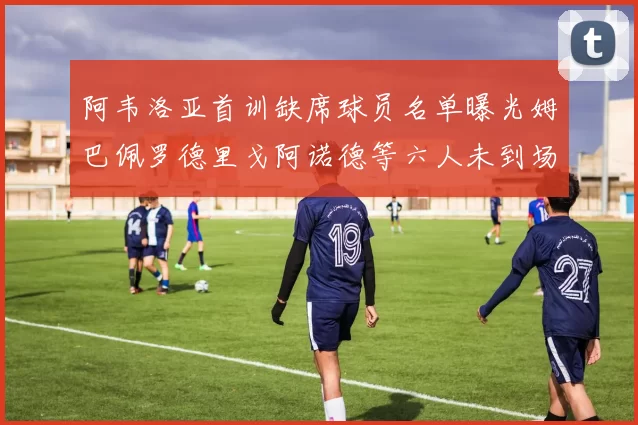阿韦洛亚首训缺席球员名单曝光姆巴佩罗德里戈阿诺德等六人未到场