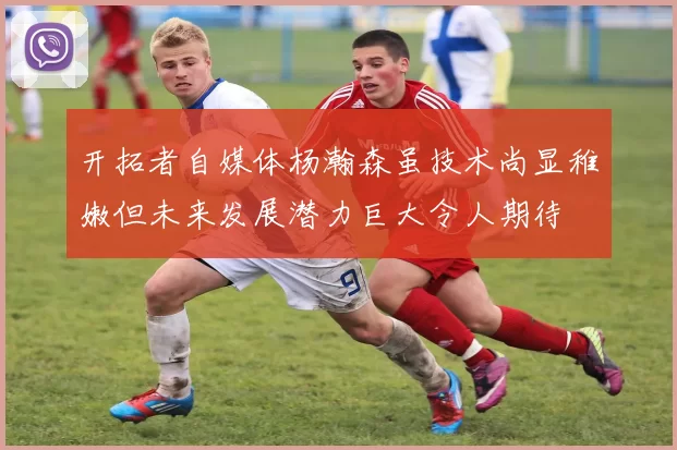 开拓者自媒体杨瀚森虽技术尚显稚嫩但未来发展潜力巨大令人期待