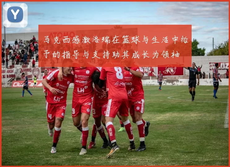 马克西感激洛瑞在篮球与生活中给予的指导与支持助其成长为领袖