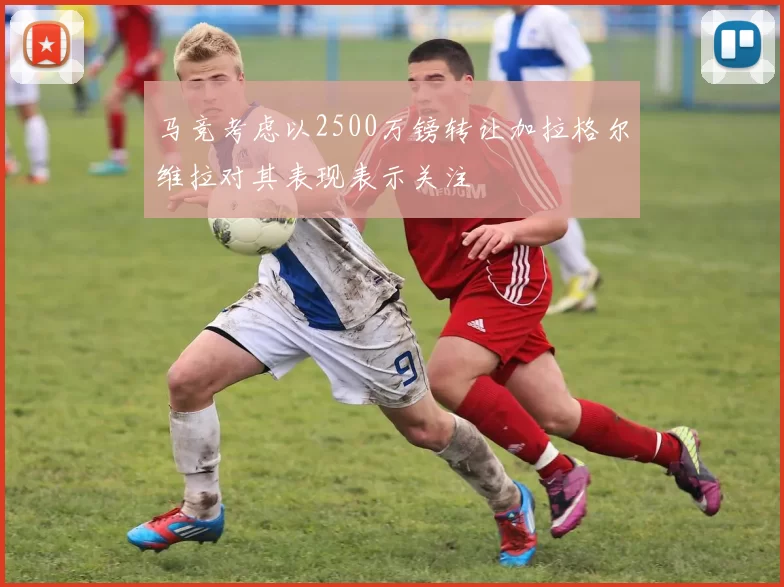 马竞考虑以2500万镑转让加拉格尔维拉对其表现表示关注