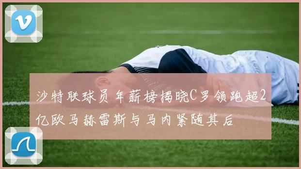 沙特联球员年薪榜揭晓C罗领跑超2亿欧马赫雷斯与马内紧随其后