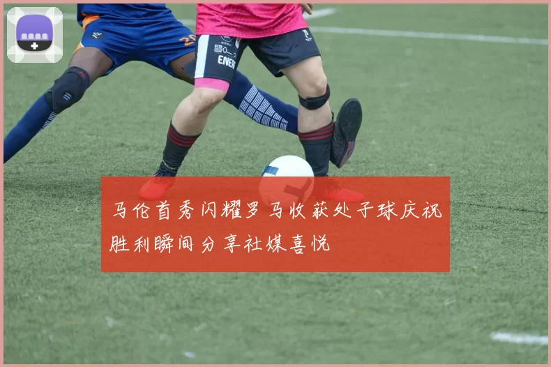 马伦首秀闪耀罗马收获处子球庆祝胜利瞬间分享社媒喜悦